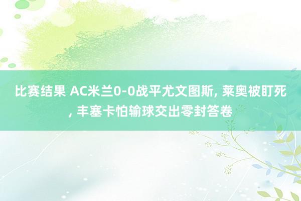 比赛结果 AC米兰0-0战平尤文图斯, 莱奥被盯死, 丰塞卡怕输球交出零封答卷