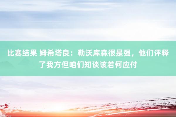 比赛结果 姆希塔良：勒沃库森很是强，他们评释了我方但咱们知谈该若何应付