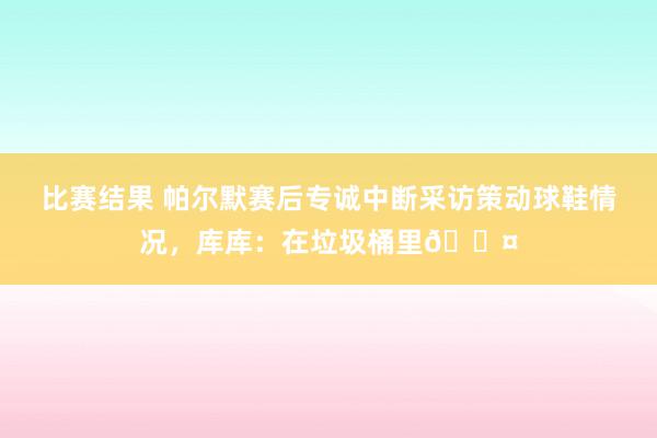 比赛结果 帕尔默赛后专诚中断采访策动球鞋情况，库库：在垃圾桶里😤