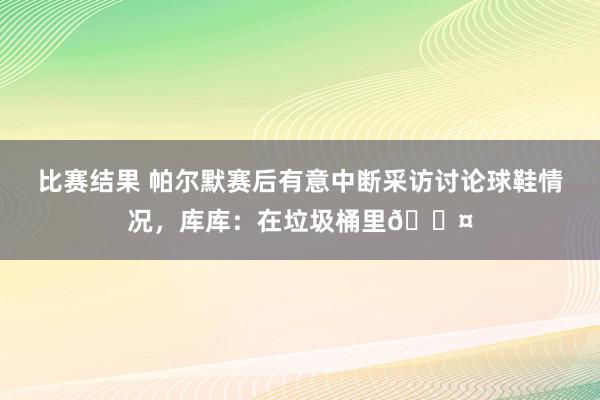 比赛结果 帕尔默赛后有意中断采访讨论球鞋情况，库库：在垃圾桶里😤