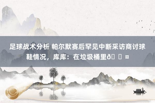 足球战术分析 帕尔默赛后罕见中断采访商讨球鞋情况，库库：在垃圾桶里😤