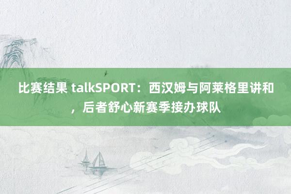 比赛结果 talkSPORT：西汉姆与阿莱格里讲和，后者舒心新赛季接办球队