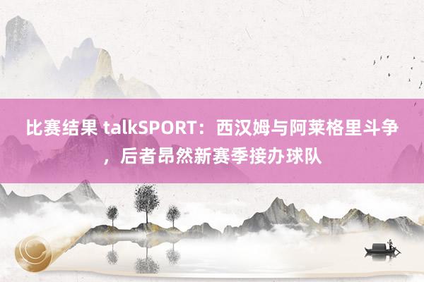 比赛结果 talkSPORT：西汉姆与阿莱格里斗争，后者昂然新赛季接办球队