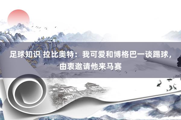 足球知识 拉比奥特：我可爱和博格巴一谈踢球，由衷邀请他来马赛