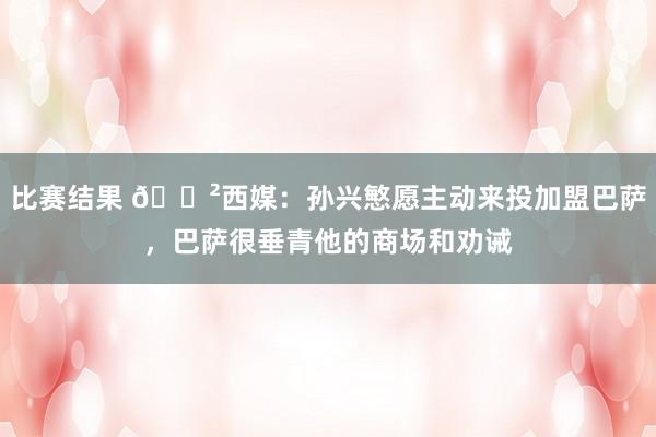 比赛结果 😲西媒：孙兴慜愿主动来投加盟巴萨，巴萨很垂青他的商场和劝诫