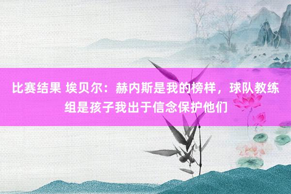 比赛结果 埃贝尔：赫内斯是我的榜样，球队教练组是孩子我出于信念保护他们