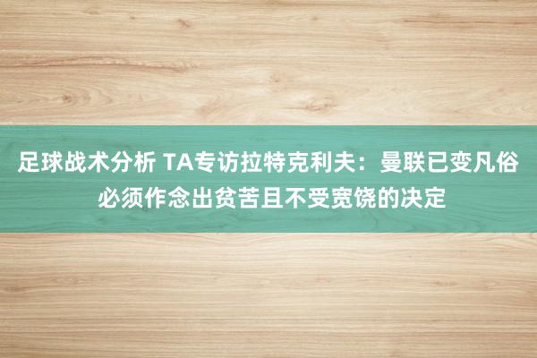 足球战术分析 TA专访拉特克利夫：曼联已变凡俗 必须作念出贫苦且不受宽饶的决定