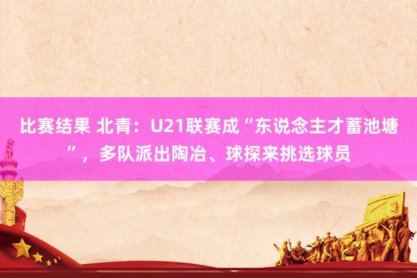 比赛结果 北青：U21联赛成“东说念主才蓄池塘”，多队派出陶冶、球探来挑选球员