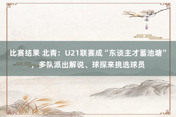 比赛结果 北青：U21联赛成“东谈主才蓄池塘”，多队派出解说、球探来挑选球员