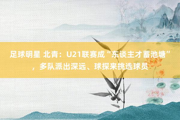 足球明星 北青：U21联赛成“东谈主才蓄池塘”，多队派出深远、球探来挑选球员