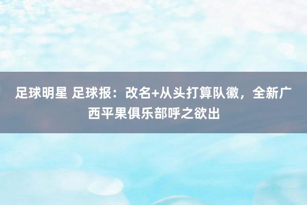 足球明星 足球报：改名+从头打算队徽，全新广西平果俱乐部呼之欲出