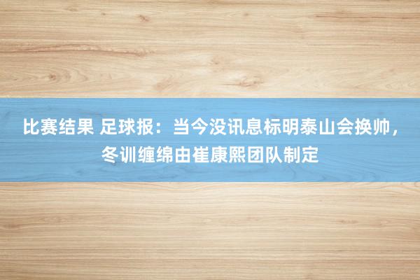 比赛结果 足球报：当今没讯息标明泰山会换帅，冬训缠绵由崔康熙团队制定