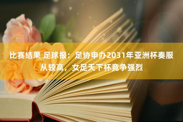 比赛结果 足球报：足协申办2031年亚洲杯奏服从较高，女足天下杯竞争强烈