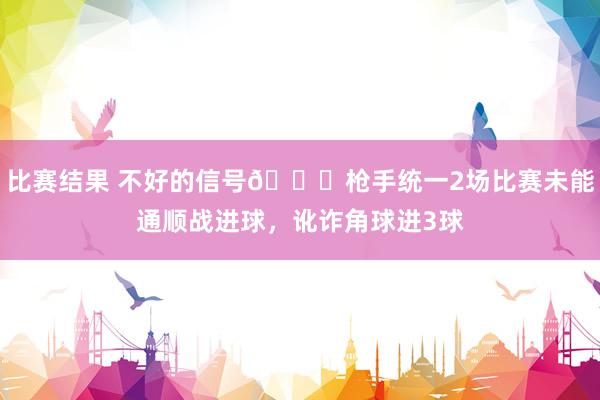 比赛结果 不好的信号😕枪手统一2场比赛未能通顺战进球，讹诈角球进3球