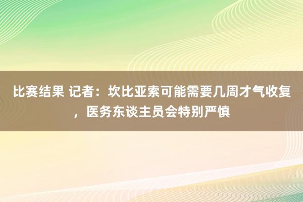 比赛结果 记者：坎比亚索可能需要几周才气收复，医务东谈主员会特别严慎