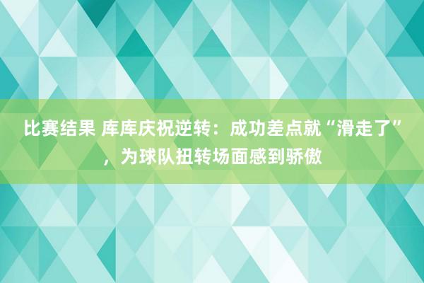 比赛结果 库库庆祝逆转：成功差点就“滑走了”，为球队扭转场面感到骄傲