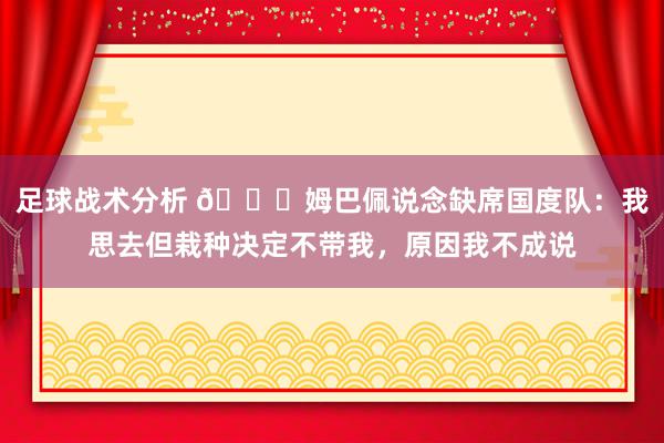 足球战术分析 👀姆巴佩说念缺席国度队：我思去但栽种决定不带我，原因我不成说