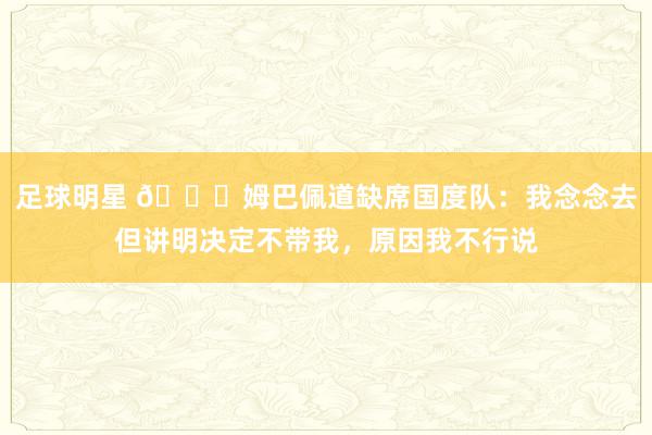 足球明星 👀姆巴佩道缺席国度队：我念念去但讲明决定不带我，原因我不行说