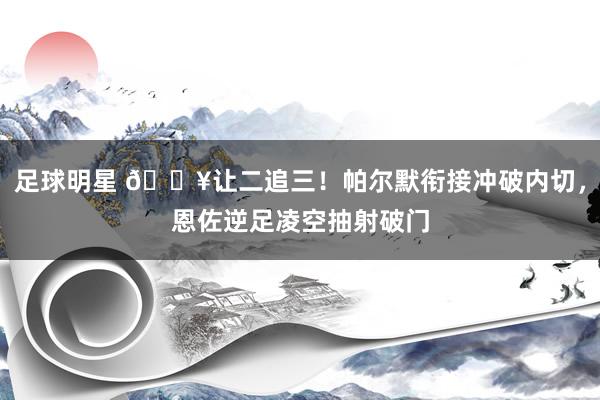 足球明星 💥让二追三！帕尔默衔接冲破内切，恩佐逆足凌空抽射破门