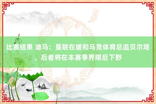 比赛结果 迪马：曼联在缓和马竞体育总监贝尔塔，后者将在本赛季界限后下野