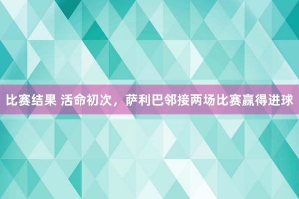 比赛结果 活命初次，萨利巴邻接两场比赛赢得进球