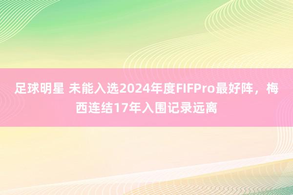 足球明星 未能入选2024年度FIFPro最好阵，梅西连结17年入围记录远离