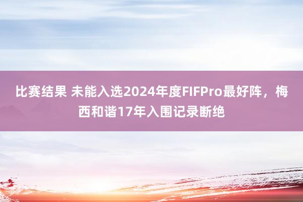 比赛结果 未能入选2024年度FIFPro最好阵，梅西和谐17年入围记录断绝